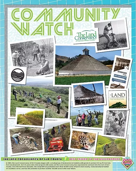 BEST FRIEND TO THE ENVIRONMENT: THE LAND CONSERVANCY OF SLO COUNTY: In 1984, the Land Conservancy of SLO County began with a small group of landowners in Cambria with grants to protect 25-by-75-foot lots from development. And 32 years later, that program still exists and the Land Conservancy has expanded its outreach into the rest of SLO County. Over the last three decades, the nonprofit has protected more than 18,500 acres of land in SLO County, restored natural habitat on countless acres, and has the potential to protect another 30,000 acres in the near future. - DESIGN BY ALEX ZUNIGA