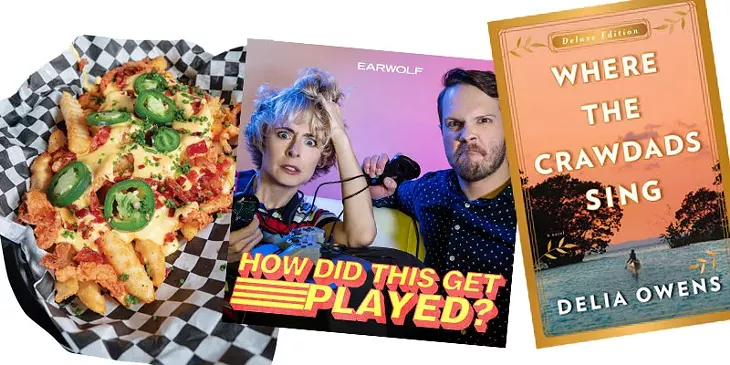 MOSH PIT FRIES AT BURGER PUNK | PHOTO PHILLIP DANNER • HOW DID THIS GET PLAYED? PODCAST | IMAGE EARWOLF / PROVIDED • WHERE THE CRAWDADS SING BY DELIA OWENS | IMAGE PENGUIN RANDOM HOUSE / PROVIDED
